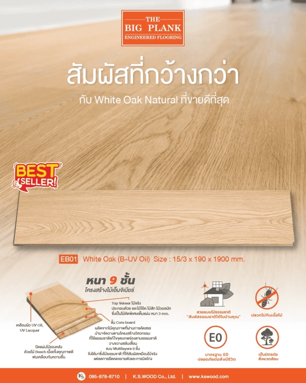 Best Seller ตลอดกาล กับ สัมผัสที่กว้างกว่า ของ ไม้พื้นเอ็นจิเนียร์หน้ากว้าง 8 นิ้ว
THE BIG PLANK : Engineered Flooring : White Oak Natural
---
ผลิตจากไม้โอ๊คแท้ที่คัดสรรพิเศษ เฉพาะแก่นไม้ที่มีความแข็งแรงที่สุด เกรดพรีเมี่ยม แบบแผ่นต่อแผ่น
ไม้จริงเต็มแผ่น โครงสร้างไม้เอ็นจิเนียร์ เพื่อเพิ่มความแข็งแรง ทนทาน และลดปัญหาต่าง ๆ ของการยืดหด และขยายตัวของเนื้อไม้
---
Code : EB01
Color : White Oak (B-UV Oil)
Size : 15/3x190x600-1900 mm.
*
Classy | Dainty | Cozy
สีโทนสว่างที่ให้ความรู้สึกละมุนตา แต่แฝงด้วยเอกลักษณ์ของไม้โอ๊คแท้คัด
พิเศษ สวยงามหรูหราอย่างมีระดับ และยังอบอุ่น สบายตา สบายใจ
---
ไม้พื้นเอ็นจิเนียร์ THE BIG PLANK
หน้ากว้าง 8 นิ้ว หน้าไม้โอ๊คแท้ หนา 3 mm.
สำหรับงานติดตั้งภายใน
ชั้นไม้ที่ปิดผิว พ่นทับด้วย Oil Paint เพื่อป้องกันความชื้นไม่ให้ขึ้นไปถึงชั้น Core Board
ชั้นไม้ผลิตจากไม้จริงเต็มแผ่น
ไม้จริงเต็มแผ่นโครงสร้างเอ็นจิเนียร์ วางขวางสลับเสี้ยนแบบ Multi-Layers ถึง 9 ชั้น
ช่วยลดการหดและการขยายตัวของไม้ #หมดปัญหาเสียงดังเอี๊ยดอ๊าดเมื่ออุณหภูมิเปลี่ยน
#ปลวกไม่กินเนื้อไม้
---
คุณสมบัติเพิ่มเติมของ  
1|โครงสร้างไม้จริงเต็มแผ่น วางสลับขว้างเสี้ยน 9 ชั้น #เคลือบกันความชื้น
ช่วยให้ไม้ไม่บวม ไม่ยืด ไม่หดตัว ไม่แตกง่าย
2| ทนต่อสารเคมี กรด ด่าง
3| มาตรฐานกาว D3/D4
4| หมดปัญหาเรื่องปลวกด้วยกาว
ที่มีส่วนผสมของน้ำยากันปลวก
5| ทนทานต่อความร้อน
6| กาว Super E0 มาตราฐานญี่ปุ่น (JIS)
ปล่อยสาร Formaldehyde ที่ต่ำที่สุด ( VOCs )